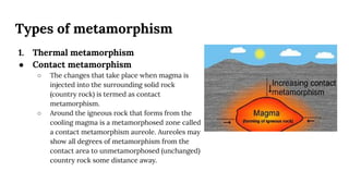 Types of metamorphism
1. Thermal metamorphism
● Contact metamorphism
○ The changes that take place when magma is
injected into the surrounding solid rock
(country rock) is termed as contact
metamorphism.
○ Around the igneous rock that forms from the
cooling magma is a metamorphosed zone called
a contact metamorphism aureole. Aureoles may
show all degrees of metamorphism from the
contact area to unmetamorphosed (unchanged)
country rock some distance away.
 