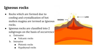 Igneous rocks
● Rocks which are formed due to
cooling and crystallization of hot
molten magma are termed as Igneous
rocks.
● Igneous rocks are classiﬁed into 2
subgroups on the basis of occurrence
a. Extrusive
■ Volcanic rocks
b. Intrusive
■ Plutonic rocks
■ Hypabyssal rocks
 