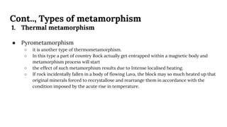 Cont.., Types of metamorphism
1. Thermal metamorphism
● Pyrometamorphism
○ it is another type of thermometamorphism.
○ In this type a part of country Rock actually get entrapped within a magnetic body and
metamorphism process will start
○ the effect of such metamorphism results due to Intense localised heating.
○ If rock incidentally fallen in a body of ﬂowing Lava, the block may so much heated up that
original minerals forced to recrystallose and rearrange them in accordance with the
condition imposed by the acute rise in temperature.
 
