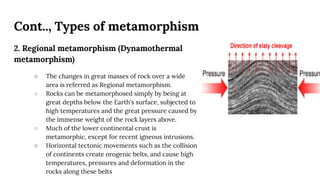 Cont.., Types of metamorphism
2. Regional metamorphism (Dynamothermal
metamorphism)
○ The changes in great masses of rock over a wide
area is referred as Regional metamorphism.
○ Rocks can be metamorphosed simply by being at
great depths below the Earth's surface, subjected to
high temperatures and the great pressure caused by
the immense weight of the rock layers above.
○ Much of the lower continental crust is
metamorphic, except for recent igneous intrusions.
○ Horizontal tectonic movements such as the collision
of continents create orogenic belts, and cause high
temperatures, pressures and deformation in the
rocks along these belts
 