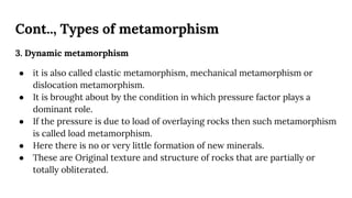 Cont.., Types of metamorphism
3. Dynamic metamorphism
● it is also called clastic metamorphism, mechanical metamorphism or
dislocation metamorphism.
● It is brought about by the condition in which pressure factor plays a
dominant role.
● If the pressure is due to load of overlaying rocks then such metamorphism
is called load metamorphism.
● Here there is no or very little formation of new minerals.
● These are Original texture and structure of rocks that are partially or
totally obliterated.
 