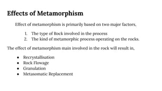 Effects of Metamorphism
Effect of metamorphism is primarily based on two major factors,
1. The type of Rock involved in the process
2. The kind of metamorphic process operating on the rocks.
The effect of metamorphism main involved in the rock will result in,
● Recrystallisation
● Rock Flowage
● Granulation
● Metasomatic Replacement
 