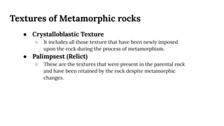 Textures of Metamorphic rocks
● Crystalloblastic Texture
○ It includes all those texture that have been newly imposed
upon the rock during the process of metamorphism.
● Palimpsest (Relict)
○ These are the textures that were present in the parental rock
and have been retained by the rock despite metamorphic
changes.
 