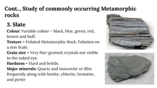 Cont.., Study of commonly occurring Metamorphic
rocks
3. Slate
Colour: Variable colour – black, blue, green, red,
brown and buff.
Texture – Foliated Metamorphic Rock, Foliation on
a mm Scale.
Grain size – Very ﬁne-grained; crystals not visible
to the naked eye.
Hardness – Hard and brittle.
Major minerals: Quartz and muscovite or illite
frequently along with biotite, chlorite, hematite,
and pyrite
 
