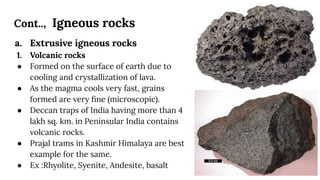 Cont.., Igneous rocks
a. Extrusive igneous rocks
1. Volcanic rocks
● Formed on the surface of earth due to
cooling and crystallization of lava.
● As the magma cools very fast, grains
formed are very ﬁne (microscopic).
● Deccan traps of India having more than 4
lakh sq. km. in Peninsular India contains
volcanic rocks.
● Prajal trams in Kashmir Himalaya are best
example for the same.
● Ex :Rhyolite, Syenite, Andesite, basalt
 