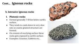 Cont.., Igneous rocks
b. Intrusive Igneous rocks
1. Plutonic rocks
● Formed generally 7-10 km below earth’s
surface.
● They tends to cools down in very slow
rate so coarse grained structure are
formed.
● On erosion of overlying surface these
rocks gets exposed to earth’s surface.
● Examples: Granites, Gabbros etc.,
 