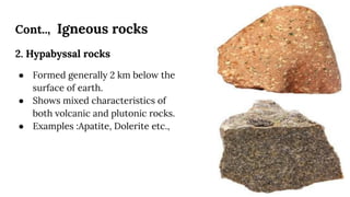 Cont.., Igneous rocks
2. Hypabyssal rocks
● Formed generally 2 km below the
surface of earth.
● Shows mixed characteristics of
both volcanic and plutonic rocks.
● Examples :Apatite, Dolerite etc.,
 