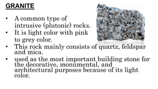 GRANITE
• A common type of
intrusive (plutonic) rocks.
• It is light color with pink
to grey color.
• This rock mainly consists of quartz, feldspar
and mica.
• used as the most important building stone for
the decorative, monumental, and
architectural purposes because of its light
color.
 