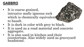 GABBRO
• It is coarse grained,
intrusive mafic igneous rock
which is chemically equivalent
to basalt.
• It is dark in color with grey to black.
• It is used as a road material and concrete
aggregate.
• It is also used in kitchen and their
countertops. Also widely used as graveyard
headstone.
 