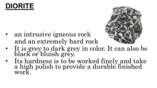 DIORITE
• an intrusive igneous rock
and an extremely hard rock
• It is grey to dark grey in color. It can also be
black or bluish grey.
• Its hardness is to be worked finely and take
a high polish to provide a durable finished
work.
 