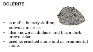 DOLERITE
• is mafic, holocrystalline,
subvolcanic rock
• also known as diabase and has a dark
brown color.
• used as crushed stone and as ornamental
stone.
 