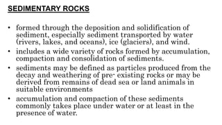 SEDIMENTARY ROCKS
• formed through the deposition and solidification of
sediment, especially sediment transported by water
(rivers, lakes, and oceans), ice (glaciers), and wind.
• includes a wide variety of rocks formed by accumulation,
compaction and consolidation of sediments.
• sediments may be defined as particles produced from the
decay and weathering of pre- existing rocks or may be
derived from remains of dead sea or land animals in
suitable environments
• accumulation and compaction of these sediments
commonly takes place under water or at least in the
presence of water.
 