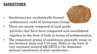 SANDSTONES
• Sandstones are mechanically formed
sedimentary rocks of Arenaceous Group.
• These are mostly composed of sand grade
particles that have been compacted and consolidated
together in the form of beds in basins of sedimentation.
• The component grains of sandstones generally range in
size between 2mm and 1/16 mm. Silica in the form of
very resistant mineral QUARTZ is the dominant
mineral constituent of most sandstones.
 