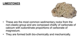 LIMESTONES
• These are the most common sedimentary rocks from the
non-clastic-group and are composed chiefly of carbonate of
calcium with subordinate proportions of carbonate of
magnesium.
• They are formed both bio-chemically and mechanically.
 