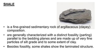 SHALE
• is a fine-grained sedimentary rock of argillaceous (clayey)
composition.
• are generally characterized with a distinct fossility (parting)
parallel to the bedding planes and are made up of very fine
particles of silt grade and to some extent of clay.
• Besides fossility, some shales show the laminated structure.
 