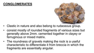 CONGLOMERATES
• Clastic in nature and also belong to rudaceous group.
• consist mostly of rounded fragments of various sizes but
generally above 2mm. cemented together in clayey or
ferruginous or mixed matrix.
• The roundness of gravels making the rock is a useful
characteristic to differentiate it from breccia in which the
fragments are essentially angular.
 
