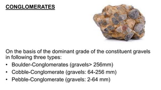 CONGLOMERATES
On the basis of the dominant grade of the constituent gravels
in following three types:
• Boulder-Conglomerates (gravels> 256mm)
• Cobble-Conglomerate (gravels: 64-256 mm)
• Pebble-Conglomerate (gravels: 2-64 mm)
 