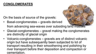CONGLOMERATES
On the basis of source of the gravels:
• Basal-conglomerates – gravels derived
from advancing sea-waves over subsiding land masses
• Glacial-conglomerates – gravel making the conglomerates
are distinctly of glacial origin
• Volcanic-conglomerates – gravels are of distinct volcanic
origin but have subsequently been subjected to lot of
transport resulting in their smoothening and polishing by
river transport before their deposition and compaction or
cementation.
 