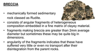 BRECCIA
• mechanically formed sedimentary
rock classed as Rudite.
• consists of angular fragments of heterogeneous
composition embedded in a fine matrix of clayey material.
• fragments making breccia are greater than 2mm average
diameter but sometimes these may be quite big in
dimensions.
• angularity of the fragments indicates that these have
suffered very little or even no transport after their
disintegration from the parent rocks.
 