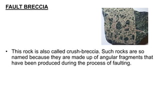 FAULT BRECCIA
• This rock is also called crush-breccia. Such rocks are so
named because they are made up of angular fragments that
have been produced during the process of faulting.
 