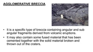 AGGLOMERATIVE BRECCIA
• It is a specific type of breccia containing angular and sub
angular fragments derived from volcanic eruptions.
• It may also contain some fused material that has been
cemented together with the solid material broken and
thrown out of the craters.
 