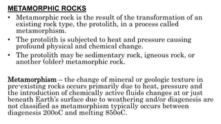 METAMORPHIC ROCKS
• Metamorphic rock is the result of the transformation of an
existing rock type, the protolith, in a process called
metamorphism.
• The protolith is subjected to heat and pressure causing
profound physical and chemical change.
• The protolith may be sedimentary rock, igneous rock, or
another (older) metamorphic rock.
Metamorphism – the change of mineral or geologic texture in
pre-existing rocks occurs primarily due to heat, pressure and
the introduction of chemically active fluids changes at or just
beneath Earth’s surface due to weathering and/or diagenesis are
not classified as metamorphism typically occurs between
diagenesis 200oC and melting 850oC.
 