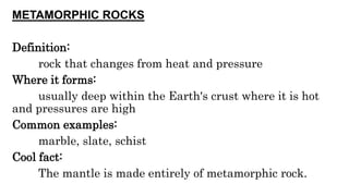 METAMORPHIC ROCKS
Definition:
rock that changes from heat and pressure
Where it forms:
usually deep within the Earth's crust where it is hot
and pressures are high
Common examples:
marble, slate, schist
Cool fact:
The mantle is made entirely of metamorphic rock.
 
