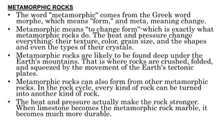 METAMORPHIC ROCKS
• The word "metamorphic" comes from the Greek word
morphe, which means "form," and meta, meaning change.
• Metamorphic means "to change form"-which is exactly what
metamorphic rocks do. The heat and pressure change
everything: their texture, color, grain size, and the shapes
and even the types of their crystals.
• Metamorphic rocks are likely to be found deep under the
Earth's mountains. That is where rocks are crushed, folded,
and squeezed by the movement of the Earth's tectonic
plates.
• Metamorphic rocks can also form from other metamorphic
rocks. In the rock cycle, every kind of rock can be turned
into another kind of rock.
• The heat and pressure actually make the rock stronger.
When limestone becomes the metamorphic rock marble, it
becomes much more durable.
 
