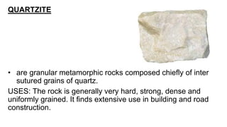 QUARTZITE
• are granular metamorphic rocks composed chiefly of inter
sutured grains of quartz.
USES: The rock is generally very hard, strong, dense and
uniformly grained. It finds extensive use in building and road
construction.
 