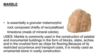 MARBLE
• is essentially a granular metamorphic
rock composed chiefly of recrystallized
limestone (made of mineral calcite).
USES: Marble is commonly used in the construction of palatial
and monumental buildings in the form of blocks, slabs, arches
and in the crushed form as chips for flooring.Because of its
restricted occurrence and transport costs, it is mostly used as
ornamental stone in costly construction.
 