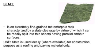 SLATE
• is an extremely fine-grained metamorphic rock
characterized by a slate cleavage by virtue of which it can
be readily split into thin sheets having parallel smooth
surfaces.
USE: Slate is used locally (where available) for construction
purpose as a roofing and paving material only.
 