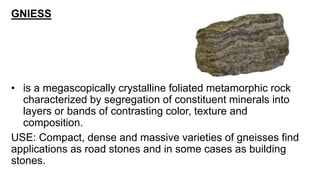 GNIESS
• is a megascopically crystalline foliated metamorphic rock
characterized by segregation of constituent minerals into
layers or bands of contrasting color, texture and
composition.
USE: Compact, dense and massive varieties of gneisses find
applications as road stones and in some cases as building
stones.
 