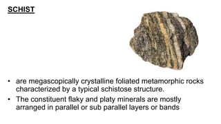 SCHIST
• are megascopically crystalline foliated metamorphic rocks
characterized by a typical schistose structure.
• The constituent flaky and platy minerals are mostly
arranged in parallel or sub parallel layers or bands
 