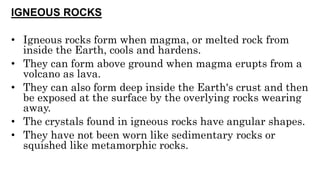 IGNEOUS ROCKS
• Igneous rocks form when magma, or melted rock from
inside the Earth, cools and hardens.
• They can form above ground when magma erupts from a
volcano as lava.
• They can also form deep inside the Earth's crust and then
be exposed at the surface by the overlying rocks wearing
away.
• The crystals found in igneous rocks have angular shapes.
• They have not been worn like sedimentary rocks or
squished like metamorphic rocks.
 