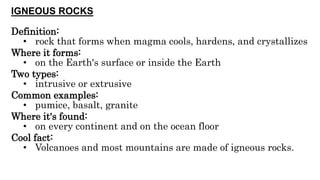 IGNEOUS ROCKS
Definition:
• rock that forms when magma cools, hardens, and crystallizes
Where it forms:
• on the Earth's surface or inside the Earth
Two types:
• intrusive or extrusive
Common examples:
• pumice, basalt, granite
Where it's found:
• on every continent and on the ocean floor
Cool fact:
• Volcanoes and most mountains are made of igneous rocks.
 