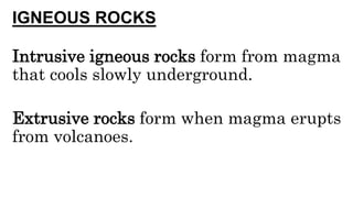 IGNEOUS ROCKS
Intrusive igneous rocks form from magma
that cools slowly underground.
Extrusive rocks form when magma erupts
from volcanoes.
 