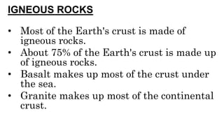 IGNEOUS ROCKS
• Most of the Earth's crust is made of
igneous rocks.
• About 75% of the Earth's crust is made up
of igneous rocks.
• Basalt makes up most of the crust under
the sea.
• Granite makes up most of the continental
crust.
 