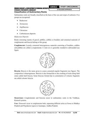 MINING GEOLOGY & DEVELOPMENT OF MINERAL DEPOSITS
PETROLOGY, STRATIGRAPHY & MINERALOGY
Web: www.amiestudycircle.com     Email: info@amiestudycircle.com     Ph: +91 9412903929       11/38 
AMIE(I) STUDY CIRCLE(REGD.)
A FOCUSSED APPROACH
Classification of Sedimentary Rocks
Sedimentary rocks are broadly classified on the basis of the size and origin of sediment. Five
groups are recognised:
 Rudaceous
 Arenaceous
 Argillaceous
 Calcareous
 Carbonaceous deposits
Rudaceous Deposits
Rocks consisting mainly of gravel, pebbles, cobbles or boulders and cemented materials of
conglomerate and breccia belong to this group.
Conglomerate: Loosely cemented heterogeneous materials consisting of boulders, cobbles
and pebbles are called a conglomerate. C train si/e is generally rounded to subrounded (see
figure.
Breccia: Breccia is the name given to coarse cemented angular fragments (see figure). The
composition is heterogeneous. Breccia is also formed due to the crushing of rocks along fault
zones called fault breccia. Some breccias formed due to cementation of volcanic fragments
are called volcanic breccia.
Occurrence: Conglomerates and breccias occur in sedimentary rocks in the Vindhyas,
Kurnool systems.
Uses: Diamonds occur in conglomerate beds, separating different series at Panna in Madhya
Pradesh and Wajrakarur region in Anantapur, Andhra Pradesh.
 