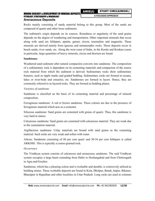 MINING GEOLOGY & DEVELOPMENT OF MINERAL DEPOSITS
PETROLOGY, STRATIGRAPHY & MINERALOGY
Web: www.amiestudycircle.com     Email: info@amiestudycircle.com     Ph: +91 9412903929       12/38 
AMIE(I) STUDY CIRCLE(REGD.)
A FOCUSSED APPROACH
Arenaceous Deposits
Rocks mainly consisting of sandy material belong to this group. Most of the sands are
composed of quartz and other loose sediments.
The sediment's origin depends on its sources. Roundness or angularity of the sand grains
depends on the degree of weathering and transportation. Other important minerals that occur
along with sand are feldspars, apatite, garnet, zircon, tourmaline and magnetite. These
minerals are derived mainly from igneous and metamorphic rocks. These deposits occur in
beach sands, river sands, etc. Along the west coast of India, in the Kerala and Konkan coasts
in particular, large quantities of heavy minerals, zircon and thorium are found.
Sandstones
Weathered sand sediment after natural compaction converts into sandstone. The composition
of a sedimentary rock is dependent on its cementing materials and compaction of the source
rock material from which the sediment is derived. Sedimentary rocks show sedimentary
features, such as ripple marks and graded bedding. Sedimentary rocks are formed in oceans,
lakes or river-beds and estuaries, etc. Sandstones are formed in layers. Hence, they are
commonly referred to as layered rocks. They are formed as bedding planes.
Varieties of sandstone
Sandstone is classified on the basis of its cementing material and percentage of mineral
composition.
Ferruginous sandstone: A red or brown sandstone. These colours are due to the presence of
ferruginous material which acts as a cementer.
Siliceous sandstone: Sand grains are cemented with grains of quartz. Thus, this sandstone is
very hard in nature.
Calcareous sandstone: Sand grains are cemented with calcareous material. They are weak due
to the cementation material.
Argillaceous sandstone: Celay materials are bound with sand grains as the cementing
material. Such rocks are very weak and soften with water.
Arkose: Sandstone consisting of 60 per cent quart/ and 30-34 per cent feldspars is called
ARKOSE. This is typically a coarse-grained rock.
Occurrence
The Vindhyan system consists of calcareous and arenaceous sandstone. The said Vindhyan
system occupies a large basin extending from Dehri to Hoshangabad and from Chittoragarh
to Agra and Gwalior.
Sandstone, which has a pleasing colour and is workable and durable, is extensively utilised as
building stones. These workable deposits are found in Kota, Dholpur, Bundi, Jaipur, Bikaner,
Bharatpur in Rajasthan and other localities in Uttar Pradesh. Long rocks are used in columns
 