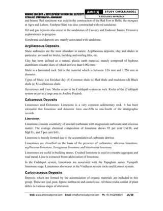 MINING GEOLOGY & DEVELOPMENT OF MINERAL DEPOSITS
PETROLOGY, STRATIGRAPHY & MINERALOGY
Web: www.amiestudycircle.com     Email: info@amiestudycircle.com     Ph: +91 9412903929       13/38 
AMIE(I) STUDY CIRCLE(REGD.)
A FOCUSSED APPROACH
and beams. Red sandstone was used in the construction of the Red Fort in Delhi, the mosques
at Agra and Lahore. Fatehpur Sikri was also constructed with red sandstone.
Oil and gas deposits also occur in the sandstones of Cauvery and Godavari basins. Extensive
exploration is in progress.
Gondwana coal deposits are mainly associated with sandstone.
Argillaceous Deposits
Shale sediments are the most abundant in nature. Argillaceous deposits, clay and shales in
particular, are used tor bricks, building and roofing tiles, etc.
Clay has been defined as a natural plastic earth material, mainly composed of hydrous
aluminium silicates sizes of which are less than 0.002 mm.
Shale is a laminated rock. Silt is the material which is between 1/16 mm and 1/256 mm in
diameter.
Types of Shale: (a) Residual day (b) Common shale (c) Red shale and mudstone (d) Black
shale (e) Miscellaneous shale.
Occurrence and Uses: Shales occur in the Cuddapah system as rock. Rocks of the (Cuddapah
system occur in a large area in Andhra Pradesh.
Calcareous Deposits
Limestones mid Dolomites: Limestone is a very common sedimentary rock. It has been
estimated that limestone and dolomite form one-fifth to one-fourth of the stratigraphic
records.
Limestones
Limestone consists essentially of calcium carbonate with magnesium carbonate and siliceous
matter. The average chemical composition of limestone shows 93 per cent CaCO3 and
MgCO3, and 5 per cent SiO3.
Limestone is mainly formed due to the accumulation of carbonate detritus.
Limestones are classified on the basis of the presence of carbonates: siliceous limestone,
argillaceous limestone, ferruginous limestone and bituminous limestone.
Limestones are useful in building stones. Crushed limestone is used in concrete aggregate and
road metal. Lime is extracted from calcinization of limestone.
In the Cuddapah system, limestones are associated with the Papaghani series, Vempalli
limestone stage. Limestones also occur in the Vindhyan system rocks and Kurnool system.
Carbonaceous Deposits
Deposits which are formed by the accumulation of organic materials are included in this
group. These are coal, peat, lignite, anthracite and cannel coal. All these rocks consist of plant
debris in various stages of alteration.
 