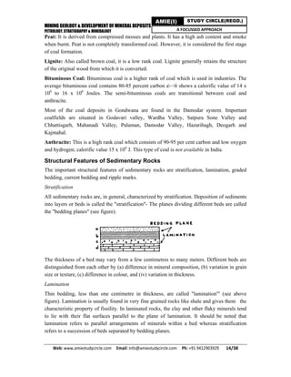 MINING GEOLOGY & DEVELOPMENT OF MINERAL DEPOSITS
PETROLOGY, STRATIGRAPHY & MINERALOGY
Web: www.amiestudycircle.com     Email: info@amiestudycircle.com     Ph: +91 9412903929       14/38 
AMIE(I) STUDY CIRCLE(REGD.)
A FOCUSSED APPROACH
Peat: It is derived from compressed mosses and plants. It has a high ash content and smoke
when burnt. Peat is not completely transformed coal. However, it is considered the first stage
of coal formation.
Lignite: Also called brown coal, it is a low rank coal. Lignite generally retains the structure
of the original wood from which it is converted.
Bituminous Coal: Bituminous coal is a higher rank of coal which is used in industries. The
average bituminous coal contains 80-85 percent carbon a~6 shows a calorific value of 14 x
106
to 16 x 106
Joules. The semi-bituminous coals are transitional between coal and
anthracite.
Most of the coal deposits in Gondwana are found in the Damodar system. Important
coalfields are situated in Godavari valley, Wardha Valley, Satpura Sone Valley and
Chhattisgarh, Mahanadi Valley, Palaman, Damodar Valley, Hazaribagh, Deogarh and
Kajmahal.
Anthracite: This is a high rank coal which consists of 90-95 per cent carbon and low oxygen
and hydrogen; calorific value 15 x 106
J. This type of coal is not available in India.
Structural Features of Sedimentary Rocks
The important structural features of sedimentary rocks are stratification, lamination, graded
bedding, current bedding and ripple marks.
Stratification
All sedimentary rocks are, in general, characterized by stratification. Deposition of sediments
into layers or beds is called the "stratification"- The planes dividing different beds are called
the "bedding planes" (see figure).
The thickness of a bed may vary from a few centimetres to many meters. Different beds are
distinguished from each other by (a) difference in mineral composition, (b) variation in grain
size or texture, (c) difference in colour, and (iv) variation in thickness.
Lamination
Thin bedding, less than one centimetre in thickness, are called "lamination"' (see above
figure). Lamination is usually found in very fine grained rocks like shale and gives them the
characteristic property of fissility. In laminated rocks, the clay and other flaky minerals tend
to lie with their flat surfaces parallel to the plane of lamination. It should be noted that
lamination refers to parallel arrangements of minerals within a bed whereas stratification
refers to a succession of beds separated by bedding planes.
 