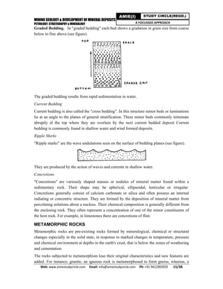 MINING GEOLOGY & DEVELOPMENT OF MINERAL DEPOSITS
PETROLOGY, STRATIGRAPHY & MINERALOGY
Web: www.amiestudycircle.com     Email: info@amiestudycircle.com     Ph: +91 9412903929       15/38 
AMIE(I) STUDY CIRCLE(REGD.)
A FOCUSSED APPROACH
Graded Bedding. In "graded bedding" each bed shows a gradation in grain size from coarse
below to fine above (see figure).
The graded bedding results from rapid sedimentation in water.
Current Bedding
Current bedding is also called the "cross bedding". In this structure minor beds or laminations
lie at an angle to the planes of general stratification. These minor beds commonly terminate
abruptly al the top where they are overlain by the next current bedded deposit Current
bedding is commonly found in shallow water and wind formed deposits.
Ripple Marks
"Ripple marks" are the wave undulations seen on the surface of bedding planes (see figure).
They are produced by the action of waves and currents in shallow water.
Concretions
"Concretions" are variously shaped masses or nodules of mineral matter found within a
sedimentary rock. Their shape may be spherical, ellipsoidal, lenticular or irregular.
Concretions generally consist of calcium carbonate or silica and often possess an internal
radiating or concentric structure. They are formed by the deposition of mineral matter from
percolating solutions about a nucleus. Their chemical composition is generally different from
the enclosing rock. They often represent a concentration of one of the minor constituents of
the host rock. For example, in limestones there are concretions of flint.
METAMORPHIC ROCKS
Metamorphic rocks are pre-existing rocks formed by mineralogical, chemical or structural
changes especially in the solid state, in response to marked changes in temperature, pressure
and chemical environment at depths in the earth's crust, that is below the zones of weathering
and cementation.
The rocks subjected to metamorphism lose their original characteristics and new features are
added. For instance, granite, an igneous rock is metamorphosed to form gneiss, whereas, a
 