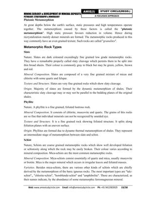 MINING GEOLOGY & DEVELOPMENT OF MINERAL DEPOSITS
PETROLOGY, STRATIGRAPHY & MINERALOGY
Web: www.amiestudycircle.com     Email: info@amiestudycircle.com     Ph: +91 9412903929       19/38 
AMIE(I) STUDY CIRCLE(REGD.)
A FOCUSSED APPROACH
Plutonic Metamorphism
At great depths below the earth's surface, static pressures and high temperatures operate
together. The metamorphism caused by these factors is called the "plutonic
metamorphism". High static pressure favours reduction in volume. Hence during
recrystalization mainly denser minerals are formed. The metamorphic rocks produced in this
way commonly have an even grained texture. Such rocks are called "granulites".
Metamorphic Rock Types
Slate
Nature. Slates are dark coloured exceedingly fine grained low grade metamorphic rocks.
They have a remarkable properly called slaty cleavage which permits them to be split into
thin broad sheets. Their colour is commonly gray to black but may be green, yellow, brown
and red.
Mineral Composition. Slates are composed of a very fine grained mixture of micas and
chlorite with some quartz and felspar.
Texture and Structure. Slates are very fine grained rocks which show slaty cleavage.
Origin. Majority of slates are formed by the dynamic metamorphism of shales. Their
characteristic slaty cleavage may or may not be parallel to the bedding planes of the original
shales.
Phyllite
Nature. A phyllite is a fine grained, foliated lustrous rock.
Mineral Composition. It consists of chlorite, muscovite and quartz. The grains of this rocks
are so fine that individual minerals can not be recognized by unaided eye.
Texture and Structure. It is a fine grained rock showing foliated structure. It splits along
foliation planes with an uneven surface.
Origin. Phyllites are formed due to dynamo thermal metamorphism of shales. They represent
an intermediate stage of metamorphism between slate and schist.
Schist
Nature, Schists are coarse grained metamorphic rocks which show well developed foliation
or schistosity along which the rock may be easily broken. Their colour varies according to
mineral composition. Mica-schists are the most common metamorphic rocks.
Mineral Composition. Mica-schists consist essentially of quartz and mica, usually muscovite
or biotite. Mica is the major mineral which occurs in irregular leaves and foliated masses.
Varieties. Besides mica-schists, there are various other kinds of schists which are chiefly
derived by the metamorphism of the basic igneous rocks. The most important types are "talc-
schist",, "chlorite-schist", "hornblende-schist" and "amphibolite". These are characterized, as
their names indicate, by the abundance of some metamorphic ferromagnesian mineral.
 