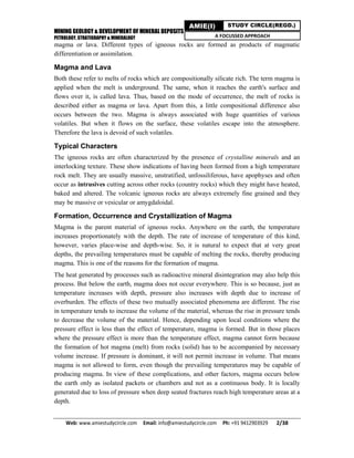 MINING GEOLOGY & DEVELOPMENT OF MINERAL DEPOSITS
PETROLOGY, STRATIGRAPHY & MINERALOGY
Web: www.amiestudycircle.com     Email: info@amiestudycircle.com     Ph: +91 9412903929       2/38 
AMIE(I) STUDY CIRCLE(REGD.)
A FOCUSSED APPROACH
magma or lava. Different types of igneous rocks are formed as products of magmatic
differentiation or assimilation.
Magma and Lava
Both these refer to melts of rocks which are compositionally silicate rich. The term magma is
applied when the melt is underground. The same, when it reaches the earth's surface and
flows over it, is called lava. Thus, based on the mode of occurrence, the melt of rocks is
described either as magma or lava. Apart from this, a little compositional difference also
occurs between the two. Magma is always associated with huge quantities of various
volatiles. But when it flows on the surface, these volatiles escape into the atmosphere.
Therefore the lava is devoid of such volatiles.
Typical Characters
The igneous rocks are often characterized by the presence of crystalline minerals and an
interlocking texture. These show indications of having been formed from a high temperature
rock melt. They are usually massive, unstratified, unfossiliferous, have apophyses and often
occur as intrusives cutting across other rocks (country rocks) which they might have heated,
baked and altered. The volcanic igneous rocks are always extremely fine grained and they
may be massive or vesicular or amygdaloidal.
Formation, Occurrence and Crystallization of Magma
Magma is the parent material of igneous rocks. Anywhere on the earth, the temperature
increases proportionately with the depth. The rate of increase of temperature of this kind,
however, varies place-wise and depth-wise. So, it is natural to expect that at very great
depths, the prevailing temperatures must be capable of melting the rocks, thereby producing
magma. This is one of the reasons for the formation of magma.
The heat generated by processes such as radioactive mineral disintegration may also help this
process. But below the earth, magma does not occur everywhere. This is so because, just as
temperature increases with depth, pressure also increases with depth due to increase of
overburden. The effects of these two mutually associated phenomena are different. The rise
in temperature tends to increase the volume of the material, whereas the rise in pressure tends
to decrease the volume of the material. Hence, depending upon local conditions where the
pressure effect is less than the effect of temperature, magma is formed. But in those places
where the pressure effect is more than the temperature effect, magma cannot form because
the formation of hot magma (melt) from rocks (solid) has to be accompanied by necessary
volume increase. If pressure is dominant, it will not permit increase in volume. That means
magma is not allowed to form, even though the prevailing temperatures may be capable of
producing magma. In view of these complications, and other factors, magma occurs below
the earth only as isolated packets or chambers and not as a continuous body. It is locally
generated due to loss of pressure when deep seated fractures reach high temperature areas at a
depth.
 