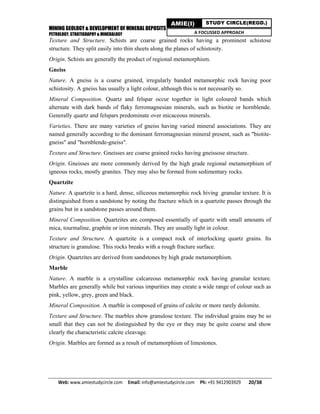 MINING GEOLOGY & DEVELOPMENT OF MINERAL DEPOSITS
PETROLOGY, STRATIGRAPHY & MINERALOGY
Web: www.amiestudycircle.com     Email: info@amiestudycircle.com     Ph: +91 9412903929       20/38 
AMIE(I) STUDY CIRCLE(REGD.)
A FOCUSSED APPROACH
Texture and Structure. Schists are coarse grained rocks having a prominent schistose
structure. They split easily into thin sheets along the planes of schistosity.
Origin. Schists are generally the product of regional metamorphism.
Gneiss
Nature. A gneiss is a coarse grained, irregularly banded metamorphic rock having poor
schistosity. A gneiss has usually a light colour, although this is not necessarily so.
Mineral Composition. Quartz and felspar occur together in light coloured bands which
alternate with dark bands of flaky ferromagnesian minerals, such as biotite or hornblende.
Generally quartz and felspars predominate over micaceous minerals.
Varieties. There are many varieties of gneiss having varied mineral associations. They are
named generally according to the dominant ferromagnesian mineral present, such as "biotite-
gneiss" and "hornblende-gneiss".
Texture and Structure. Gneisses are coarse grained rocks having gneissose structure.
Origin. Gneisses are more commonly derived by the high grade regional metamorphism of
igneous rocks, mostly granites. They may also be formed from sedimentary rocks.
Quartzite
Nature. A quartzite is a hard, dense, siliceous metamorphic rock hiving .granular texture. It is
distinguished from a sandstone by noting the fracture which in a quartzite passes through the
grains but in a sandstone passes around them.
Mineral Composition. Quartzites are composed essentially of quartz with small amounts of
mica, tourmaline, graphite or iron minerals. They are usually light in colour.
Texture and Structure. A quartzite is a compact rock of interlocking quartz grains. Its
structure is granulose. This rocks breaks with a rough fracture surface.
Origin. Quartzites are derived from sandstones by high grade metamorphism.
Marble
Nature. A marble is a crystalline calcareous metamorphic rock having granular texture.
Marbles are generally while but various impurities may create a wide range of colour such as
pink, yellow, grey, green and black.
Mineral Composition. A marble is composed of grains of calcite or more rarely dolomite.
Texture and Structure. The marbles show granulose texture. The individual grains may be so
small that they can not be distinguished by the eye or they may be quite coarse and show
clearly the characteristic calcite cleavage.
Origin. Marbles are formed as a result of metamorphism of limestones.
 
