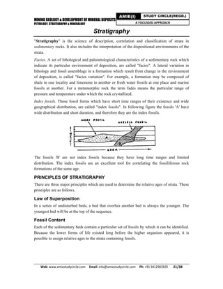 MINING GEOLOGY & DEVELOPMENT OF MINERAL DEPOSITS
PETROLOGY, STRATIGRAPHY & MINERALOGY
Web: www.amiestudycircle.com     Email: info@amiestudycircle.com     Ph: +91 9412903929       21/38 
AMIE(I) STUDY CIRCLE(REGD.)
A FOCUSSED APPROACH
Stratigraphy
"Stratigraphy" is the science of description, correlation and classification of strata in
sedimentary rocks. It also includes the interpretation of the dispositional environments of the
strata.
Facies. A set of lithological and paleontological characteristics of a sedimentary rock which
indicate its particular environment of deposition, are called "facies". A lateral variation in
lithology and fossil assemblage in a formation which result from change in the environment
of deposition, is called "facies variation". For example, a formation may be composed of
shale in one locality and limestone in another or fresh water fossils at one place and marine
fossils at another. For a metamorphic rock the term fades means the particular range of
pressure and temperature under which the rock crystallized.
Index fossils. Those fossil forms which have short time ranges of their existence and wide
geographical distribution, are called "index fossils". In following figure the fossils 'A' have
wide distribution and short duration, and therefore they are the index fossils.
The fossils 'B' are not index fossils because they have long time ranges and limited
distribution. The index fossils are an excellent tool for correlating the fossiliferous rock
formations of the same age.
PRINCIPLES OF STRATIGRAPHY
There are three major principles which are used to determine the relative ages of strata. These
principles are as follows.
Law of Superposition
In a series of undisturbed beds, a bed that overlies another bed is always the younger. The
youngest bed will be at the top of the sequence.
Fossil Content
Each of the sedimentary beds contain a particular set of fossils by which it can be identified.
Because the lower forms of life existed long before the higher organism appeared, it is
possible to assign relative ages to the strata containing fossils.
 