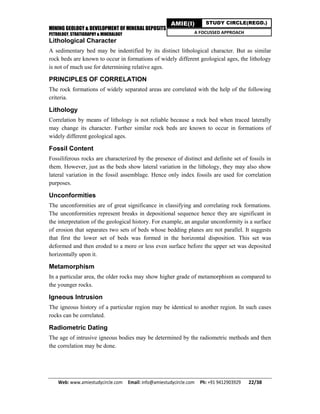 MINING GEOLOGY & DEVELOPMENT OF MINERAL DEPOSITS
PETROLOGY, STRATIGRAPHY & MINERALOGY
Web: www.amiestudycircle.com     Email: info@amiestudycircle.com     Ph: +91 9412903929       22/38 
AMIE(I) STUDY CIRCLE(REGD.)
A FOCUSSED APPROACH
Lithological Character
A sedimentary bed may be indentified by its distinct lithological character. But as similar
rock beds are known to occur in formations of widely different geological ages, the lithology
is not of much use for determining relative ages.
PRINCIPLES OF CORRELATION
The rock formations of widely separated areas are correlated with the help of the following
criteria.
Lithology
Correlation by means of lithology is not reliable because a rock bed when traced laterally
may change its character. Further similar rock beds are known to occur in formations of
widely different geological ages.
Fossil Content
Fossiliferous rocks are characterized by the presence of distinct and definite set of fossils in
them. However, just as the beds show lateral variation in the lithology, they may also show
lateral variation in the fossil assemblage. Hence only index fossils are used for correlation
purposes.
Unconformities
The unconformities are of great significance in classifying and correlating rock formations.
The unconformities represent breaks in depositional sequence hence they are significant in
the interpretation of the geological history. For example, an angular unconformity is a surface
of erosion that separates two sets of beds whose bedding planes are not parallel. It suggests
that first the lower set of beds was formed in the horizontal disposition. This set was
deformed and then eroded to a more or less even surface before the upper set was deposited
horizontally upon it.
Metamorphism
In a particular area, the older rocks may show higher grade of metamorphism as compared to
the younger rocks.
Igneous Intrusion
The igneous history of a particular region may be identical to another region. In such cases
rocks can be correlated.
Radiometric Dating
The age of intrusive igneous bodies may be determined by the radiometric methods and then
the correlation may be done.
 