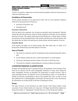 MINING GEOLOGY & DEVELOPMENT OF MINERAL DEPOSITS
PETROLOGY, STRATIGRAPHY & MINERALOGY
Web: www.amiestudycircle.com     Email: info@amiestudycircle.com     Ph: +91 9412903929       23/38 
AMIE(I) STUDY CIRCLE(REGD.)
A FOCUSSED APPROACH
FOSSILS
"Fossils" are remains or impressions of ancient animals and plants which have been preserved
within the sedimentary rocks.
Conditions of Preservation
All the animals and plants are not preserved as fossils. The two most important conditions
which favour the preservation of fossils are :
 possession of hard parts, and
 Immediate burial
Possession of Hard Parts
After the death of the organisms, the soft parts are generally easily decomposed. Therefore
animals like jelly fish and insects which are totally composed of soft parts, are not ordinarily
preserved as fossils. The animals which possess hard skeleton have a better chance of being
converted into fossils-Immediate Burial. If the animals and plants are not buried quickly after
their death, they are likely to be destroyed by chemical decay and other agencies of erosion.
Immediate Burial
If the animals and plants are not buried quickly after their death, they are likely to be
destroyed by chemical decay and other agencies of erosion.
Uses of Fossils
 The fossils are commonly used for correlating the strata and determining their relative
ages.
 Fossils indicate whether the rock is a fresh water deposit or a marine deposit.
 Fossils give information about the climate of the times in which they lived.
 The fossils have helped in understanding the evolution of plants and animals.
LITHOSTRATIGRAPHIC CLASSIFICATION
In regions having different kinds of geological history, the boundaries of the Geological Time
Scale do not coincide with the actual stratigraphic boundaries. In many areas, though the
major stratigraphic divisions are identified, the demarcation of smaller divisions, such as
series and stages become very difficult. In case of unfossiliferous strata, it is not possible to
identify the divisions corresponding to those of the standard time scale. In order to avoid
these difficulties the "Lithostratigraphic classification" has been devised. In this classification
the reformations are divided chiefly on the basis of lithological criteria.
Group
The major divisions of rock formations are called "Group." Each Group includes a thick
succession of rocks which extends over a large area. The bigger unconformities separate one
Group from another. A "Supergroup" is formed when two or more Groups join together;
 