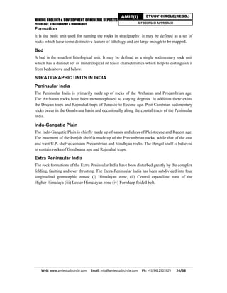 MINING GEOLOGY & DEVELOPMENT OF MINERAL DEPOSITS
PETROLOGY, STRATIGRAPHY & MINERALOGY
Web: www.amiestudycircle.com     Email: info@amiestudycircle.com     Ph: +91 9412903929       24/38 
AMIE(I) STUDY CIRCLE(REGD.)
A FOCUSSED APPROACH
Formation
It is the basic unit used for naming the rocks in stratigraphy. It may be defined as a set of
rocks which have some distinctive feature of lithology and are large enough to be mapped.
Bed
A bed is the smallest lithological unit. It may be defined as a single sedimentary rock unit
which has a distinct set of mineralogical or fossil characteristics which help to distinguish it
from beds above and below.
STRATIGRAPHIC UNITS IN INDIA
Peninsular India
The Peninsular India is primarily made up of rocks of the Archaean and Precambrian age.
The Archaean rocks have been metamorphosed to varying degrees. In addition there exists
the Deccan traps and Rajmahal traps of Jurassic to Eocene age. Post Cambrian sedimentary
rocks occur in the Gondwana basin and occasionally along the coastal tracts of the Peninsular
India.
Indo-Gangetic Plain
The Indo-Gangetic Plain is chiefly made up of sands and clays of Pleistocene and Recent age.
The basement of the Punjab shelf is made up of the Precambrian rocks, while that of the east
and west U.P. shelves contain Precambrian and Vindhyan rocks. The Bengal shelf is believed
to contain rocks of Gondwana age and Rajmahal traps.
Extra Peninsular India
The rock formations of the Extra Peninsular India have been disturbed greatly by the complex
folding, faulting and over thrusting. The Extra-Peninsular India has been subdivided into four
longitudinal geomorphic zones: (i) Himalayan zone, (ii) Central crystalline zone of the
Higher Himalaya (iii) Lesser Himalayan zone (iv) Foredeep folded belt.
 