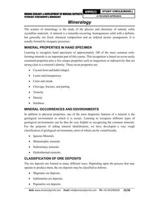 MINING GEOLOGY & DEVELOPMENT OF MINERAL DEPOSITS
PETROLOGY, STRATIGRAPHY & MINERALOGY
Web: www.amiestudycircle.com     Email: info@amiestudycircle.com     Ph: +91 9412903929       25/38 
AMIE(I) STUDY CIRCLE(REGD.)
A FOCUSSED APPROACH
Mineralogy
The science of mineralogy is the study of the physics and chemistry of natural, solid,
crystalline materials. A mineral is a naturally-occurring, homogeneous solid with a definite,
but generally not fixed, chemical composition and an ordered atomic arrangement. It is
usually formed by inorganic processes.
MINERAL PROPERTIES IN HAND SPECIMEN
Learning to recognize hand specimens of approximately 100 of the most common rock-
forming minerals is an important part of this course. This recognition is based on seven easily
examined properties plus a few unique properties such as magnetism or radioactivity that are
strong clues to a mineral's identity. These seven properties are:
 Crystal form and habit (shape).
 Lustre and transparency
 Color and streak.
 Cleavage, fracture, and parting.
 Tenacity
 Density
 Hardness
MINERAL OCCURRENCES AND ENVIRONMENTS
In addition to physical properties, one of the most diagnostic features of a mineral is the
geological environment in which it is occurs. Learning to recognize different types of
geological environments can be thus be very helpful in recognizing the common minerals.
For the purposes of aiding mineral identification, we have developed a very rough
classification of geological environments, most of which can be visited locally.
 Igneous Minerals.
 Metamorphic minerals.
 Sedimentary minerals.
 Hydrothermal minerals.
CLASSIFICATION OF ORE DEPOSITS
The ore deposits are formed in many different ways. Depending upon the process that may
operate to produce them, the ore deposits may be classified as follows.
 Magmatic ore deposits.
 Sublimation ore deposits.
 Pegmatitic ore deposits.
 